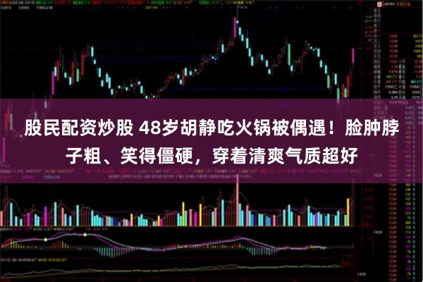 股民配资炒股 48岁胡静吃火锅被偶遇！脸肿脖子粗、笑得僵硬，穿着清爽气质超好