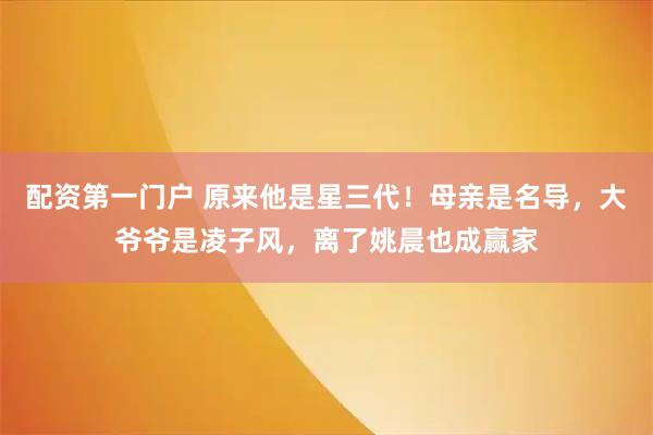 配资第一门户 原来他是星三代！母亲是名导，大爷爷是凌子风，离了姚晨也成赢家