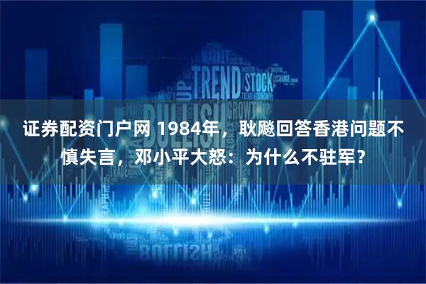 证券配资门户网 1984年，耿飚回答香港问题不慎失言，邓小平大怒：为什么不驻军？