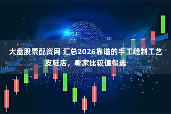 大盘股票配资网 汇总2026靠谱的手工缝制工艺皮鞋店，哪家比较值得选