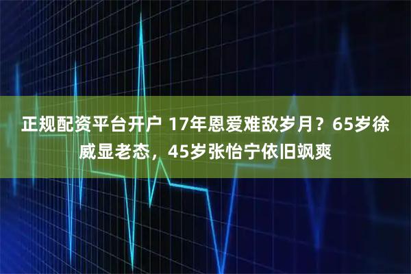 正规配资平台开户 17年恩爱难敌岁月？65岁徐威显老态，45岁张怡宁依旧飒爽