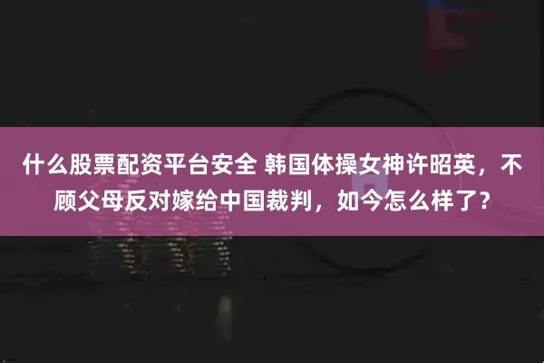 什么股票配资平台安全 韩国体操女神许昭英，不顾父母反对嫁给中国裁判，如今怎么样了？