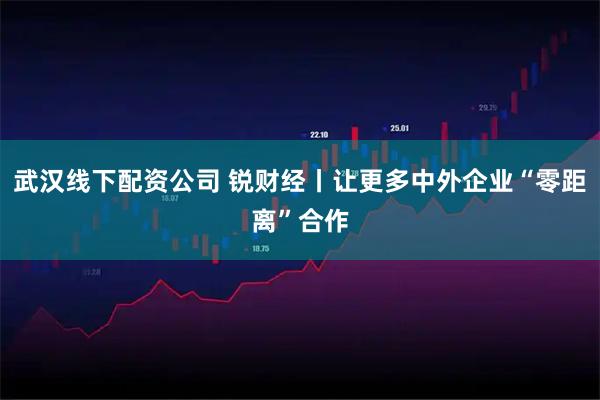 武汉线下配资公司 锐财经丨让更多中外企业“零距离”合作