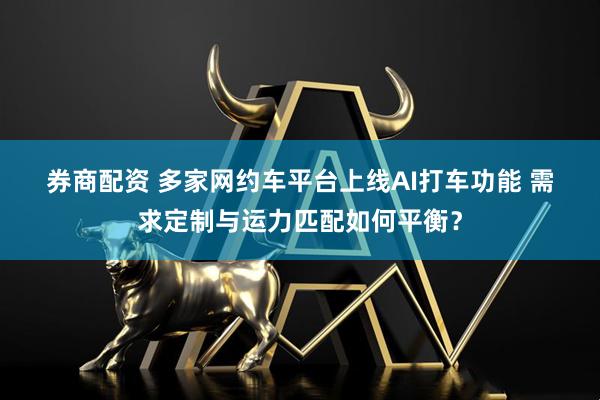 券商配资 多家网约车平台上线AI打车功能 需求定制与运力匹配如何平衡？