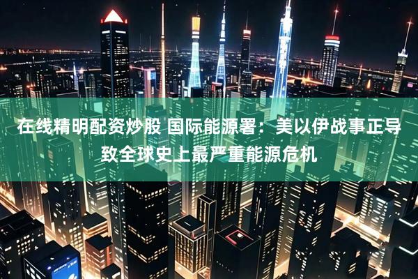 在线精明配资炒股 国际能源署：美以伊战事正导致全球史上最严重能源危机