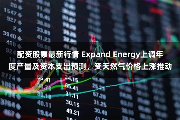 配资股票最新行情 Expand Energy上调年度产量及资本支出预测，受天然气价格上涨推动