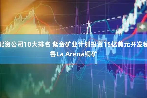 配资公司10大排名 紫金矿业计划投资15亿美元开发秘鲁La Arena铜矿