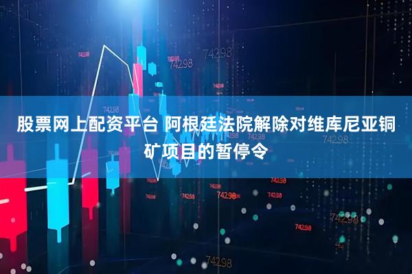 股票网上配资平台 阿根廷法院解除对维库尼亚铜矿项目的暂停令