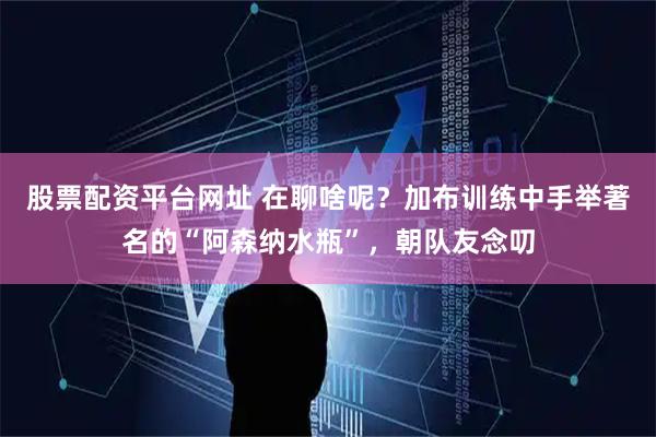 股票配资平台网址 在聊啥呢？加布训练中手举著名的“阿森纳水瓶”，朝队友念叨