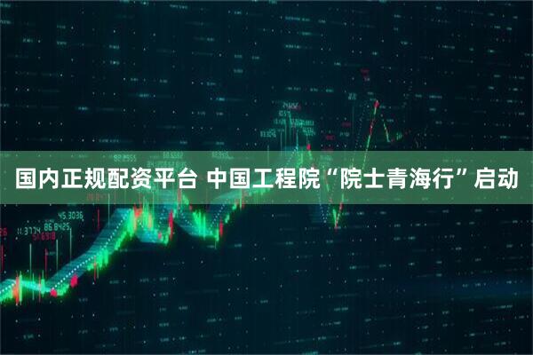 国内正规配资平台 中国工程院“院士青海行”启动