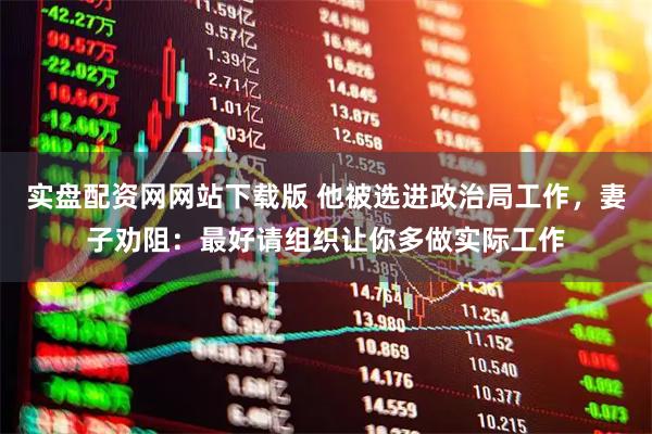 实盘配资网网站下载版 他被选进政治局工作，妻子劝阻：最好请组织让你多做实际工作