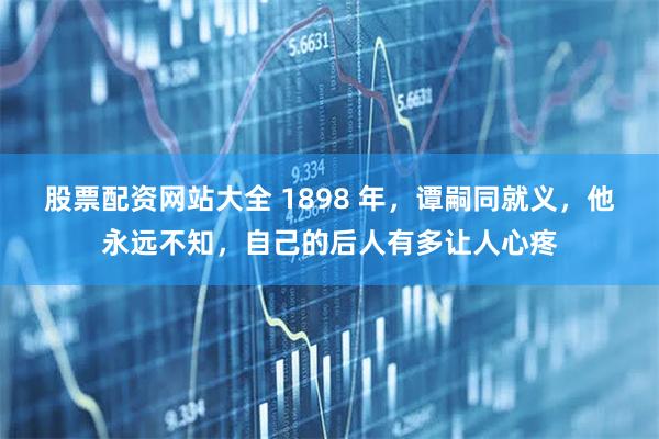 股票配资网站大全 1898 年，谭嗣同就义，他永远不知，自己的后人有多让人心疼