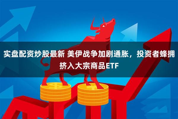 实盘配资炒股最新 美伊战争加剧通胀，投资者蜂拥挤入大宗商品ETF