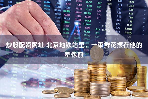 炒股配资网址 北京地铁站里，一束鲜花摆在他的塑像前